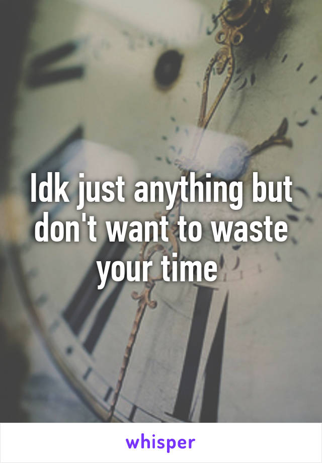 Idk just anything but don't want to waste your time 