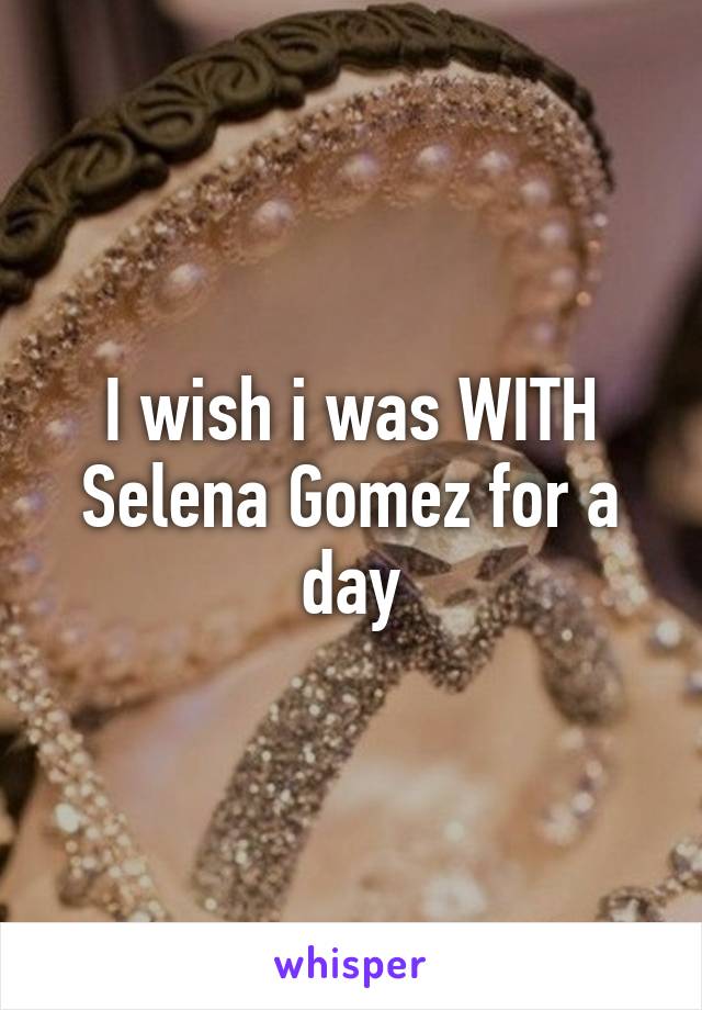 I wish i was WITH Selena Gomez for a day