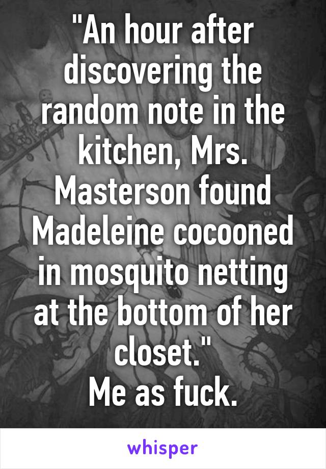 "An hour after discovering the random note in the kitchen, Mrs. Masterson found Madeleine cocooned in mosquito netting at the bottom of her closet."
Me as fuck.
