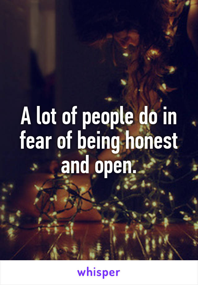 A lot of people do in fear of being honest and open.