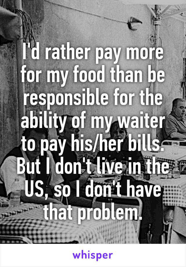 I'd rather pay more for my food than be responsible for the ability of my waiter to pay his/her bills.
But I don't live in the US, so I don't have that problem.