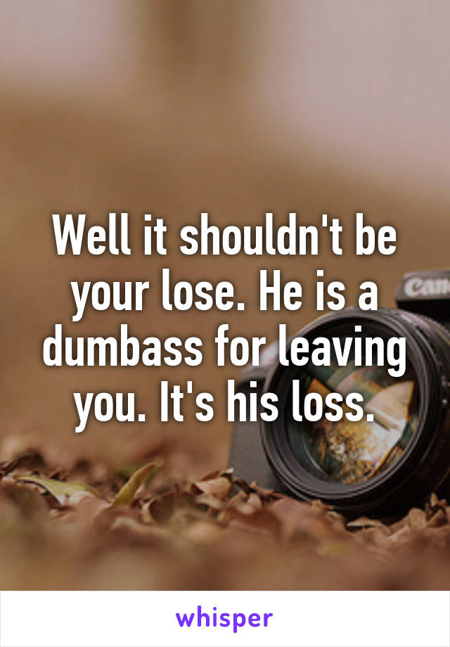 Well it shouldn't be your lose. He is a dumbass for leaving you. It's his loss.