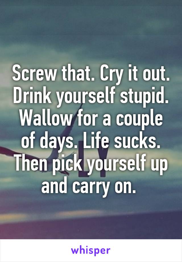 Screw that. Cry it out. Drink yourself stupid. Wallow for a couple of days. Life sucks. Then pick yourself up and carry on. 