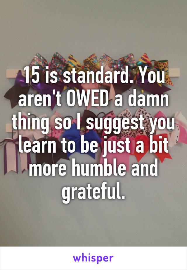 15 is standard. You aren't OWED a damn thing so I suggest you learn to be just a bit more humble and grateful.