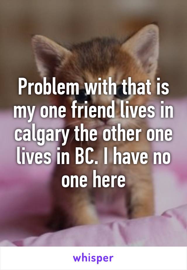 Problem with that is my one friend lives in calgary the other one lives in BC. I have no one here