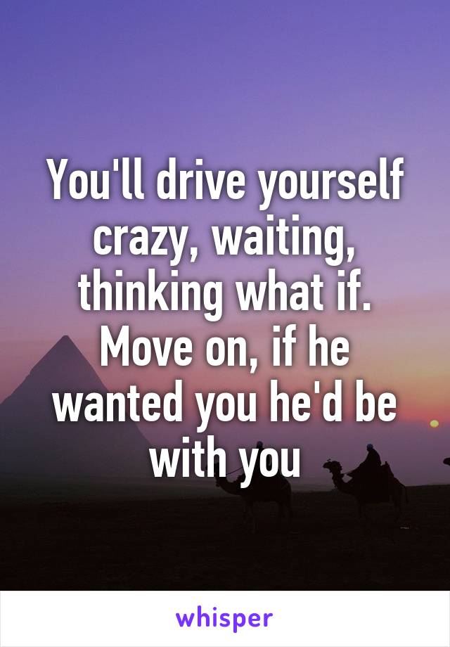 You'll drive yourself crazy, waiting, thinking what if. Move on, if he wanted you he'd be with you