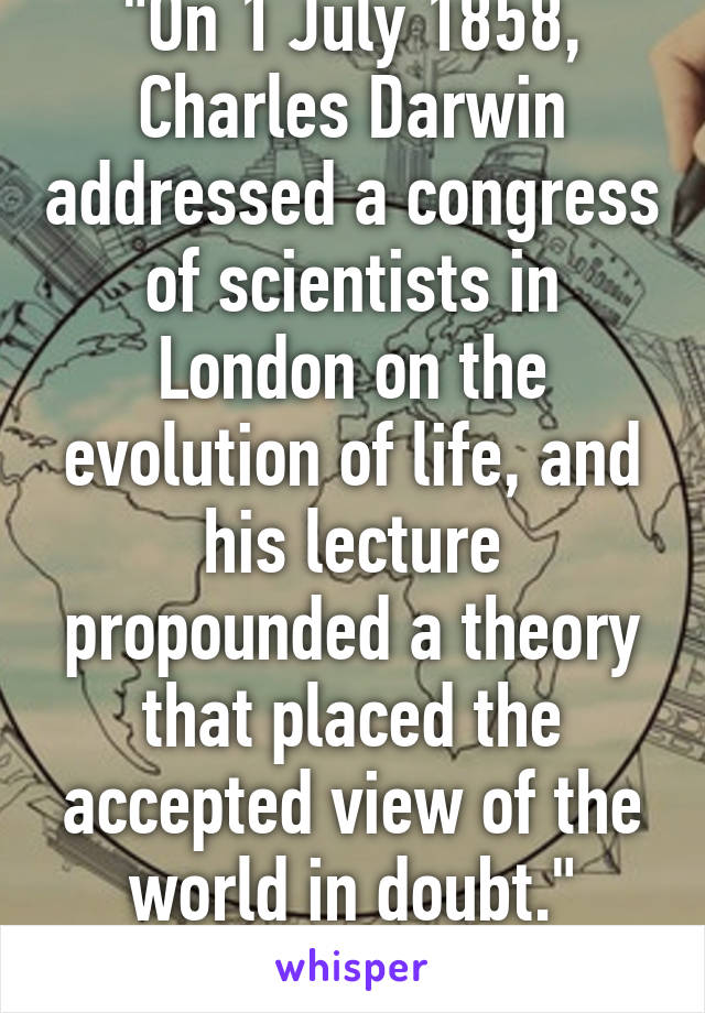 "On 1 July 1858, Charles Darwin addressed a congress of scientists in London on the evolution of life, and his lecture propounded a theory that placed the accepted view of the world in doubt."
No idea