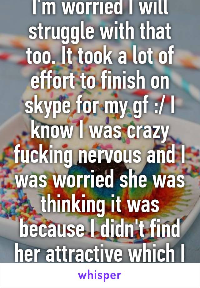 I'm worried I will struggle with that too. It took a lot of effort to finish on skype for my gf :/ I know I was crazy fucking nervous and I was worried she was thinking it was because I didn't find her attractive which I definitely do
