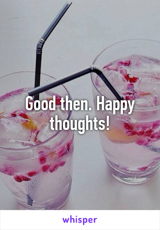 Good then. Happy thoughts!