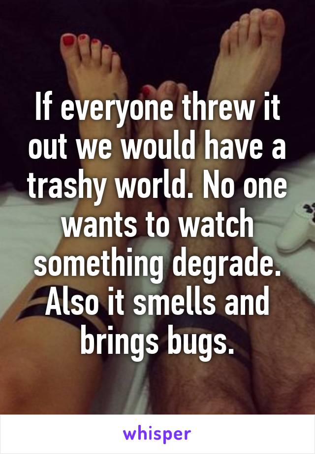 If everyone threw it out we would have a trashy world. No one wants to watch something degrade. Also it smells and brings bugs.