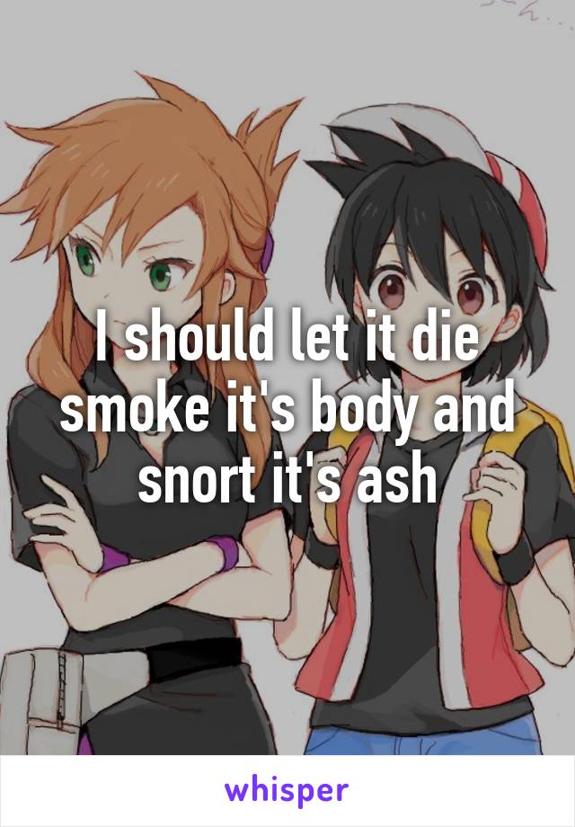 I should let it die smoke it's body and snort it's ash