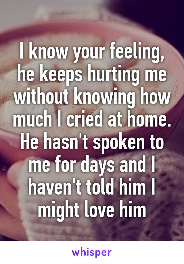I know your feeling, he keeps hurting me without knowing how much I cried at home. He hasn't spoken to me for days and I haven't told him I might love him