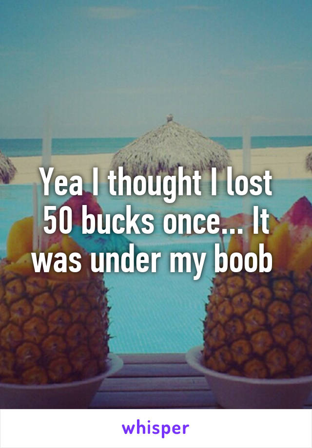 Yea I thought I lost 50 bucks once... It was under my boob 