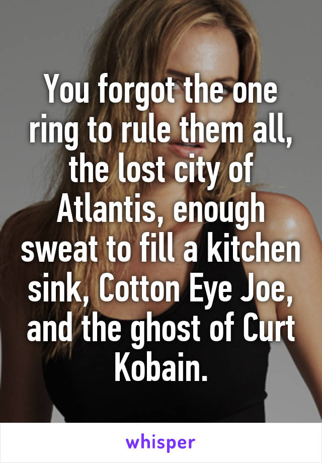 You forgot the one ring to rule them all, the lost city of Atlantis, enough sweat to fill a kitchen sink, Cotton Eye Joe, and the ghost of Curt Kobain.