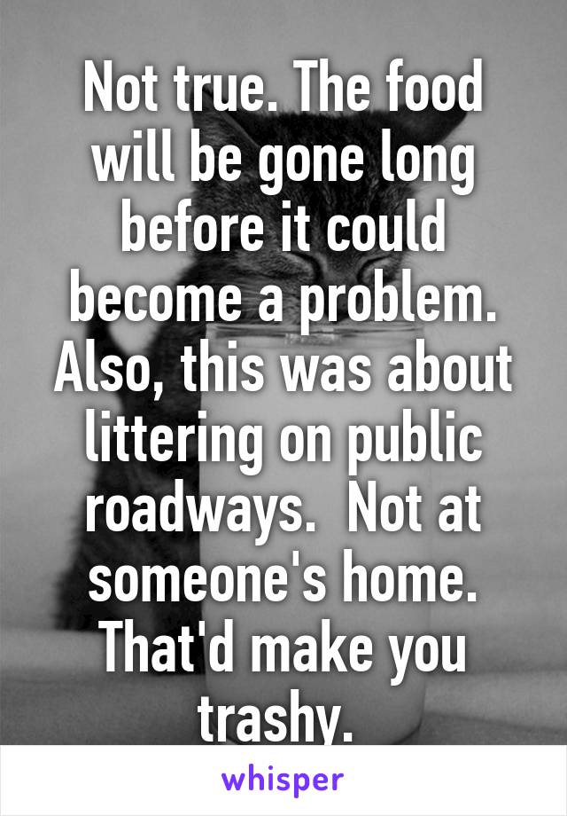 Not true. The food will be gone long before it could become a problem. Also, this was about littering on public roadways.  Not at someone's home. That'd make you trashy. 