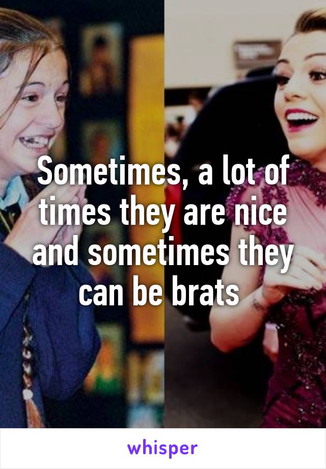 Sometimes, a lot of times they are nice and sometimes they can be brats 