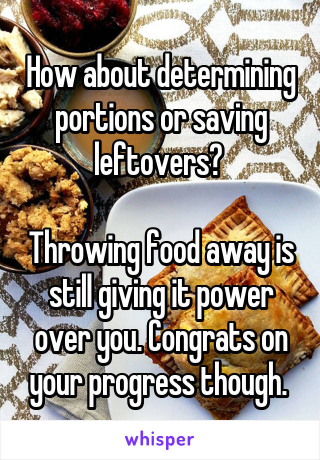 How about determining portions or saving leftovers? 

Throwing food away is still giving it power over you. Congrats on your progress though. 
