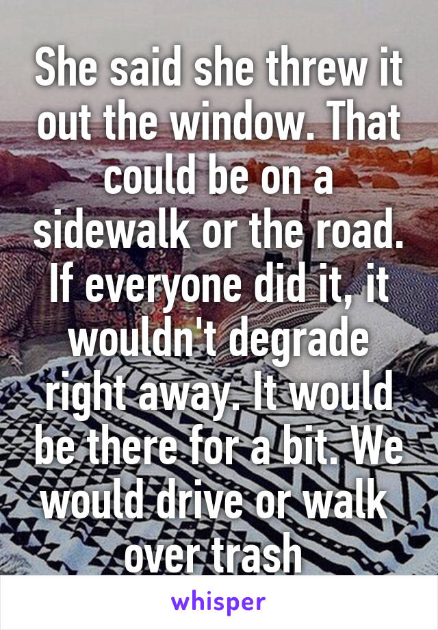 She said she threw it out the window. That could be on a sidewalk or the road. If everyone did it, it wouldn't degrade right away. It would be there for a bit. We would drive or walk  over trash 