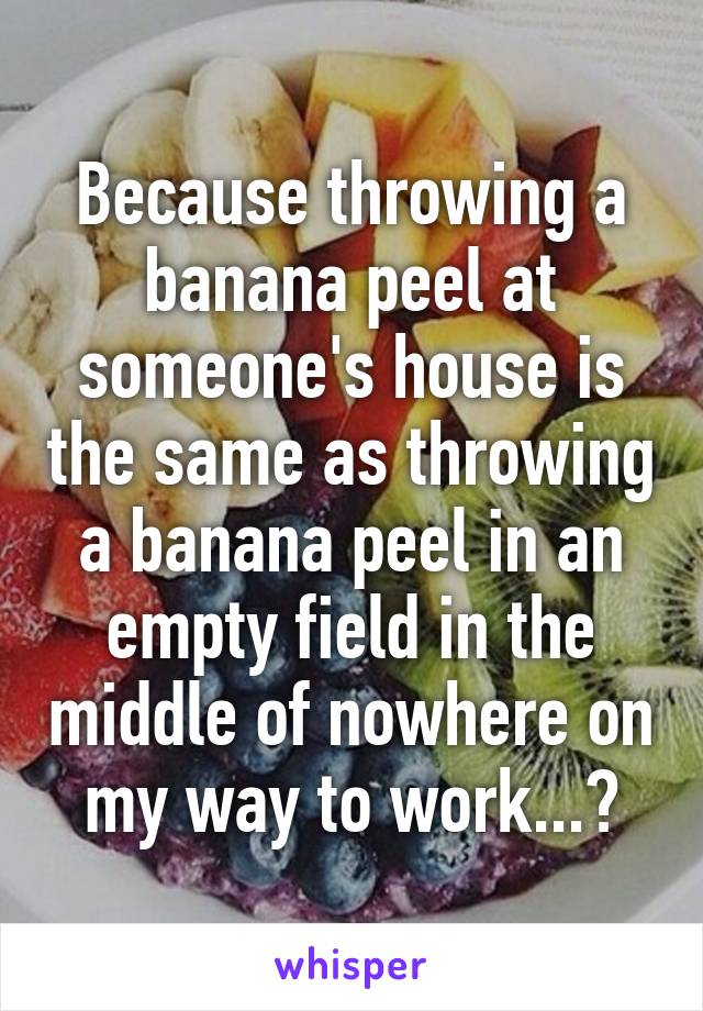 Because throwing a banana peel at someone's house is the same as throwing a banana peel in an empty field in the middle of nowhere on my way to work...?