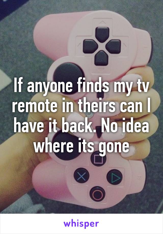 If anyone finds my tv remote in theirs can I have it back. No idea where its gone