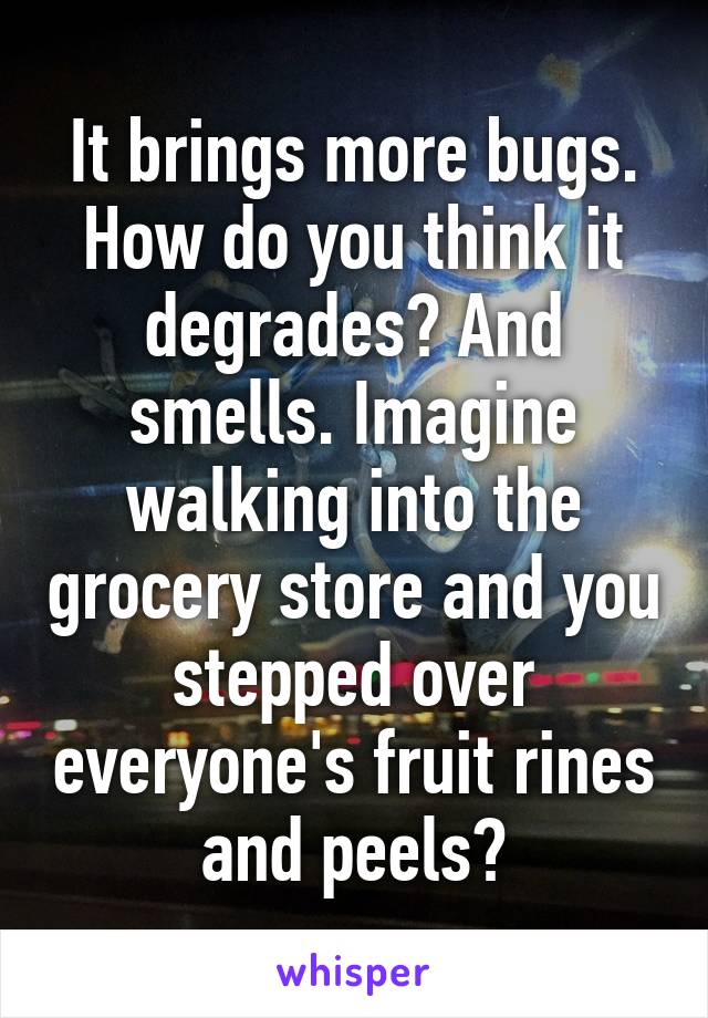 It brings more bugs. How do you think it degrades? And smells. Imagine walking into the grocery store and you stepped over everyone's fruit rines and peels?