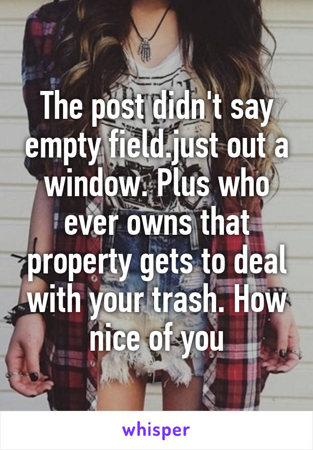 The post didn't say empty field.just out a window. Plus who ever owns that property gets to deal with your trash. How nice of you