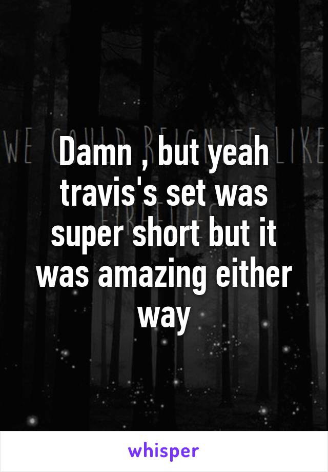 Damn , but yeah travis's set was super short but it was amazing either way