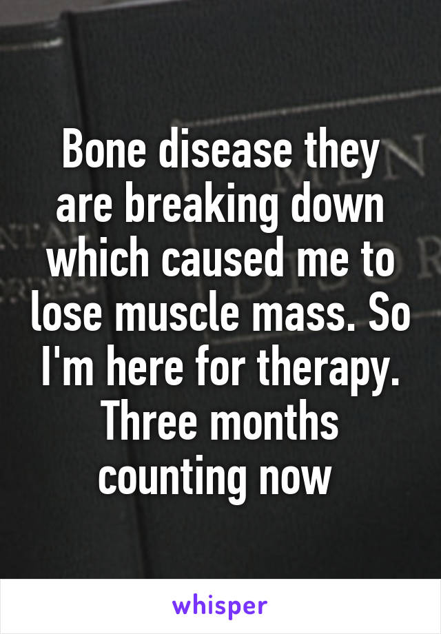 Bone disease they are breaking down which caused me to lose muscle mass. So I'm here for therapy. Three months counting now 