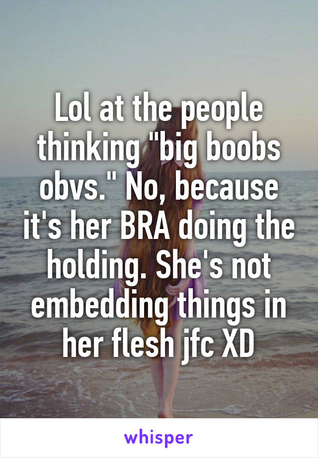 Lol at the people thinking "big boobs obvs." No, because it's her BRA doing the holding. She's not embedding things in her flesh jfc XD