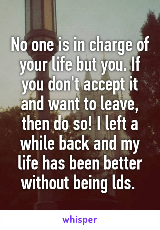 No one is in charge of your life but you. If you don't accept it and want to leave, then do so! I left a while back and my life has been better without being lds. 