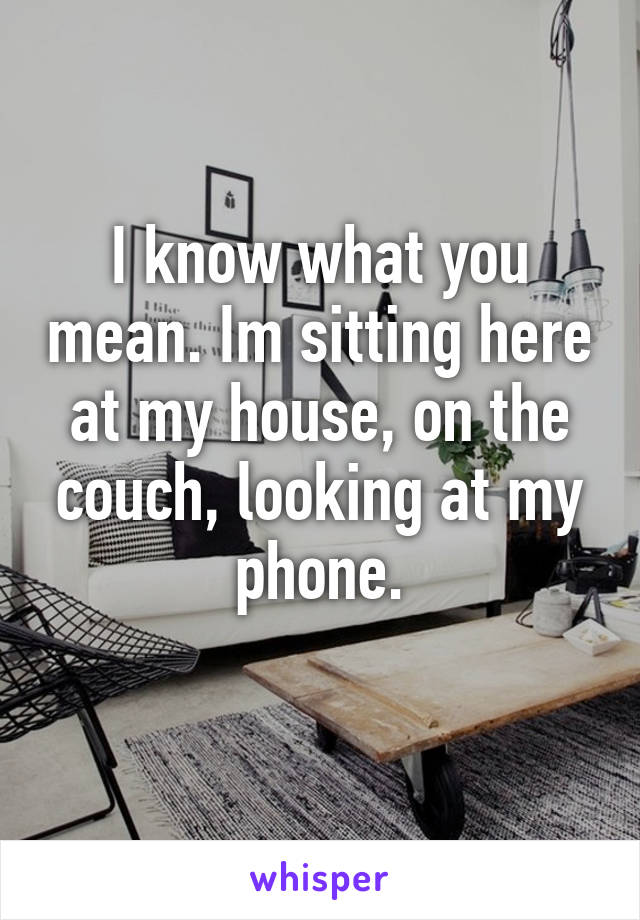 I know what you mean. Im sitting here at my house, on the couch, looking at my phone.
