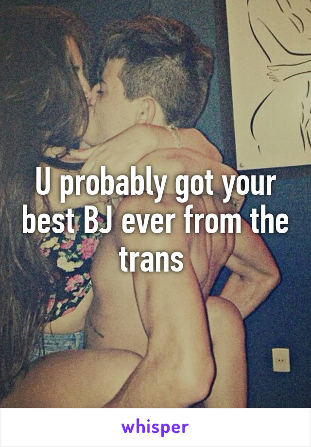 U probably got your best BJ ever from the trans 