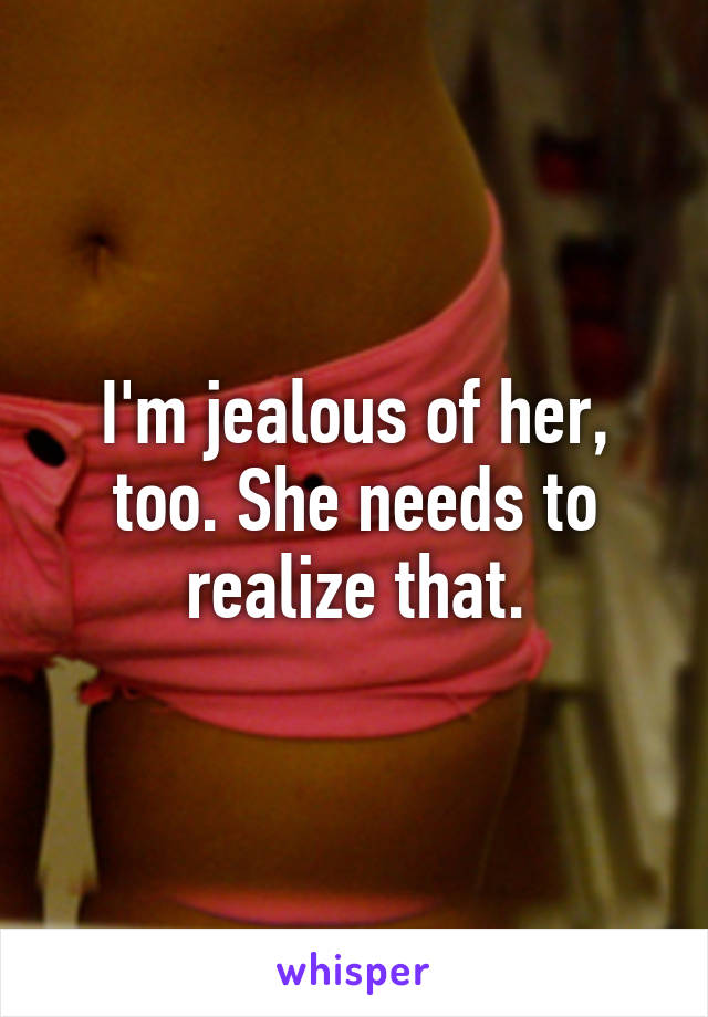 I'm jealous of her, too. She needs to realize that.