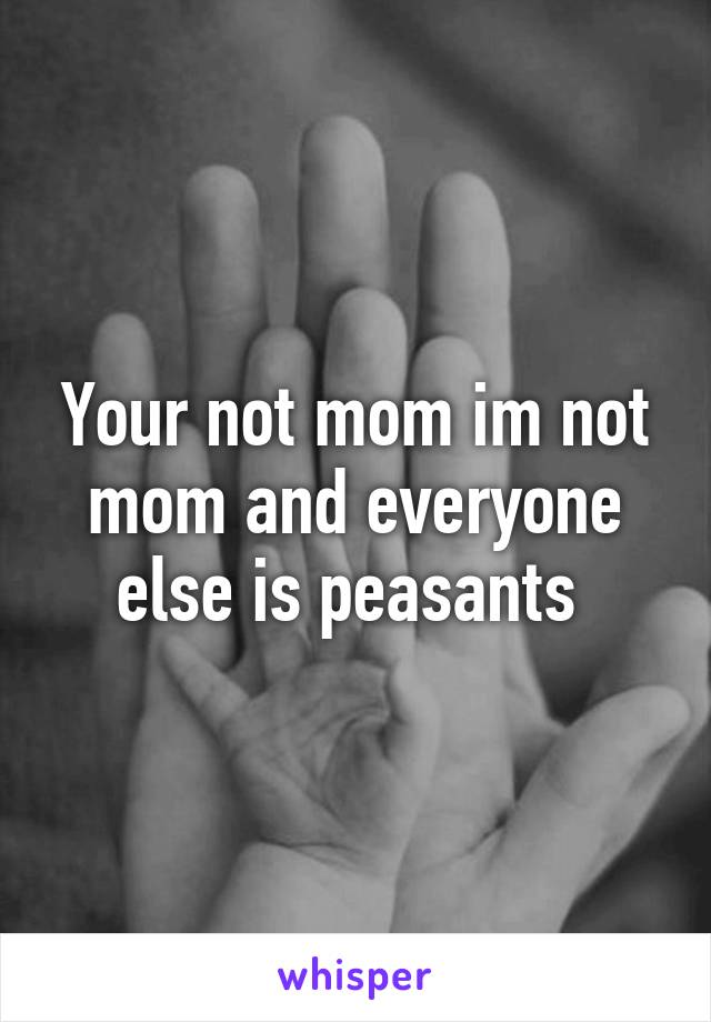 Your not mom im not mom and everyone else is peasants 