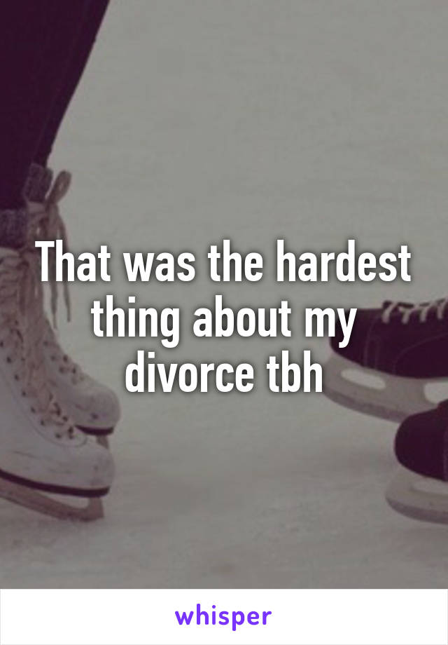 That was the hardest thing about my divorce tbh