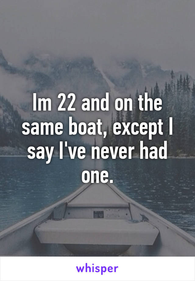 Im 22 and on the same boat, except I say I've never had one.