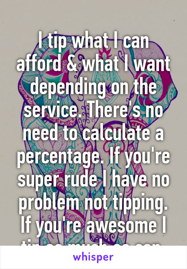 
I tip what I can afford & what I want depending on the service. There's no need to calculate a percentage. If you're super rude I have no problem not tipping. If you're awesome I tip as much as can.