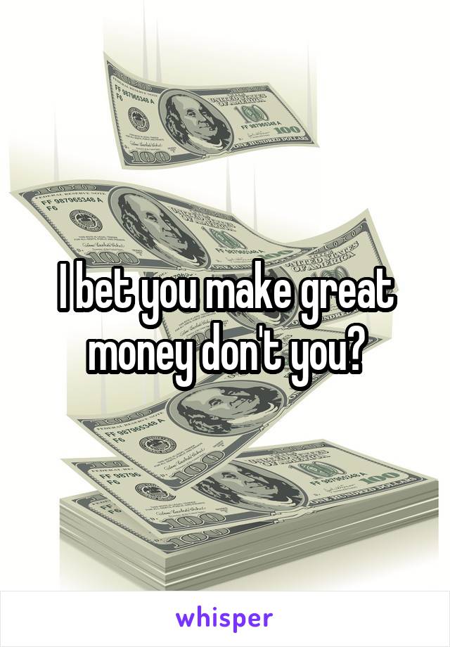 I bet you make great money don't you?