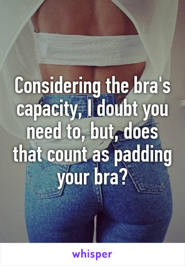 Considering the bra's capacity, I doubt you need to, but, does that count as padding your bra?