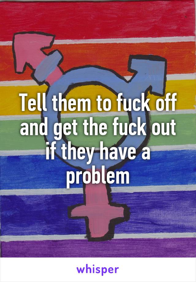 Tell them to fuck off and get the fuck out if they have a problem