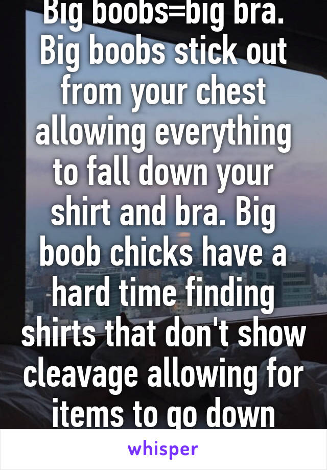 Big boobs=big bra. Big boobs stick out from your chest allowing everything to fall down your shirt and bra. Big boob chicks have a hard time finding shirts that don't show cleavage allowing for items to go down shirt. But ur prob rite
