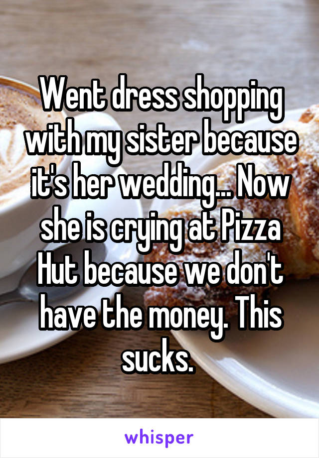 Went dress shopping with my sister because it's her wedding... Now she is crying at Pizza Hut because we don't have the money. This sucks. 