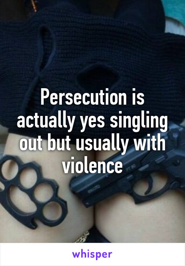 Persecution is actually yes singling out but usually with violence