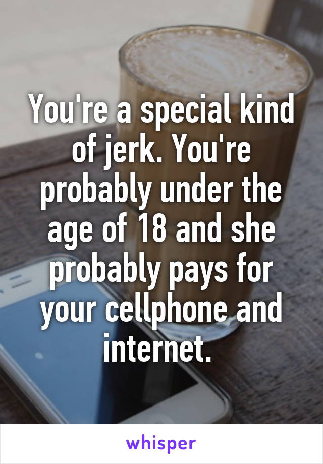 You're a special kind of jerk. You're probably under the age of 18 and she probably pays for your cellphone and internet. 