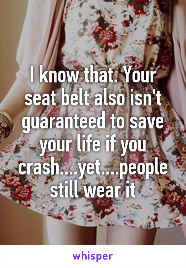 I know that. Your seat belt also isn't guaranteed to save your life if you crash....yet....people still wear it