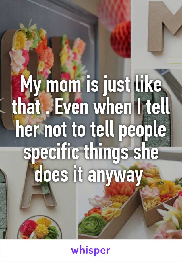 My mom is just like that . Even when I tell her not to tell people specific things she does it anyway 