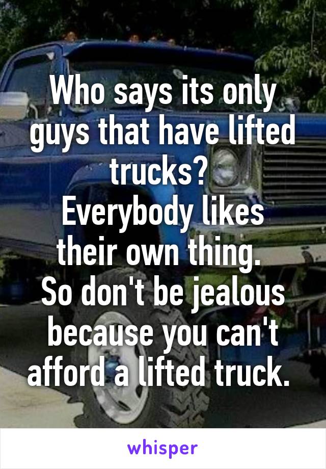 Who says its only guys that have lifted trucks? 
Everybody likes their own thing. 
So don't be jealous because you can't afford a lifted truck. 