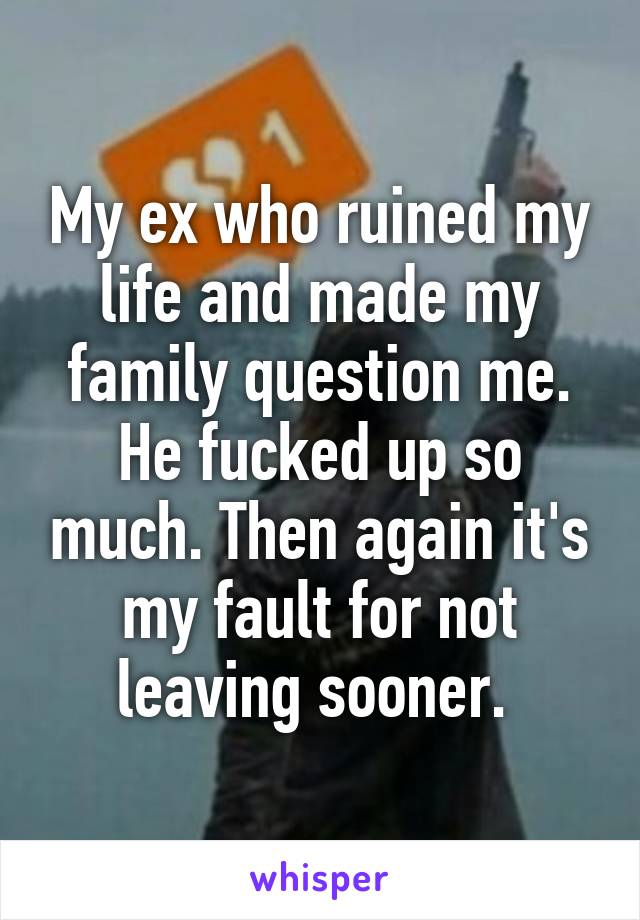 My ex who ruined my life and made my family question me. He fucked up so much. Then again it's my fault for not leaving sooner. 