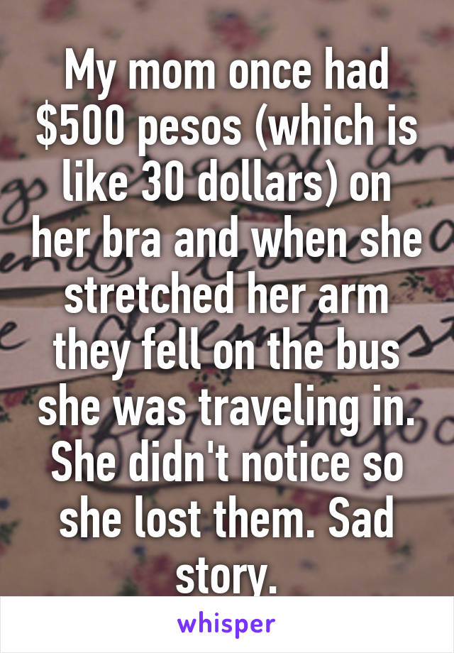 My mom once had $500 pesos (which is like 30 dollars) on her bra and when she stretched her arm they fell on the bus she was traveling in. She didn't notice so she lost them. Sad story.