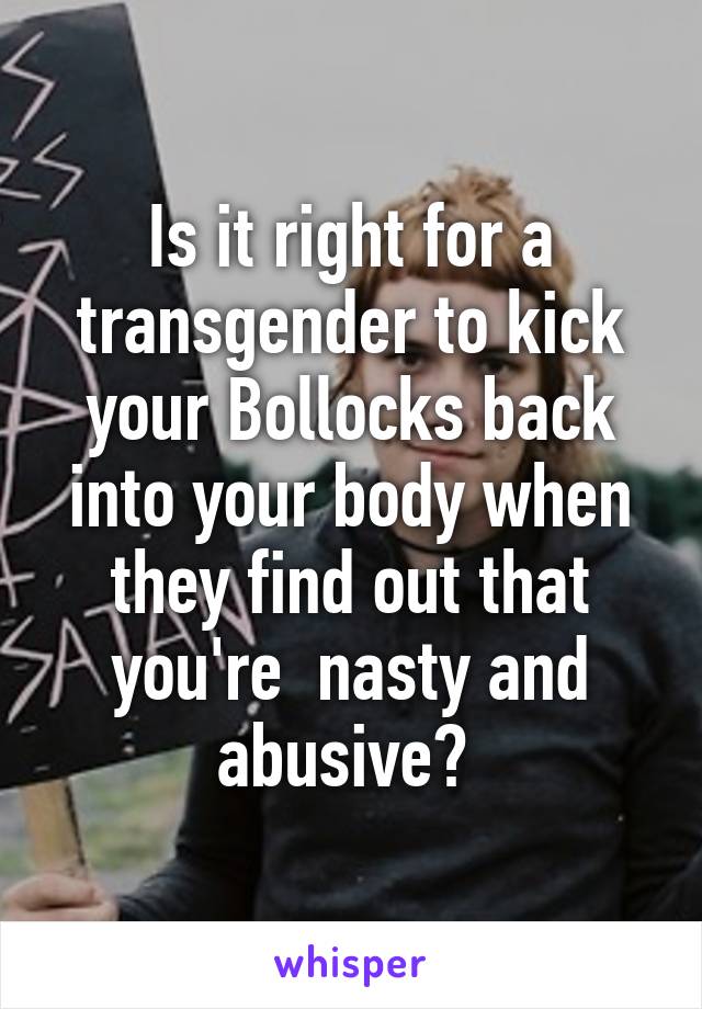 Is it right for a transgender to kick your Bollocks back into your body when they find out that you're  nasty and abusive? 